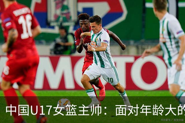 中国U17女篮主帅：面对年龄大的职业俱乐部 队员们打出了团队篮球